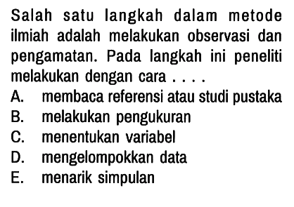 Salah satu langkah dalam metode ilmiah adalah melakukan observasi dan pengamatan. Pada langkah ini peneliti melakukan dengan cara ....
A. membaca referensi atau studi pustaka
B. melakukan pengukuran
C. menentukan variabel
D. mengelompokkan data
E. menarik simpulan