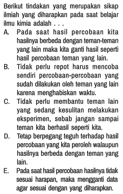 Berikut tindakan yang merupakan sikap ilmiah yang diharapkan pada saat belajar ilmu kimia adalah ... .
A. Pada saat hasil percobaan kita hasilnya berbeda dengan teman-teman yang lain maka kita ganti hasil seperti hasil percobaan teman yang lain.
B. Tidak perlu repot harus mencoba sendiri percobaan-percobaan yang sudah dilakukan oleh teman yang lain karena menghabiskan waktu.
C. Tidak perlu membantu teman lain yang sedang kesulitan melakukan eksperimen, sebab jangan sampai teman kita berhasil seperti kita.
D. Tetap berpegang teguh terhadap hasil percobaan yang kita peroleh walaupun hasilnya berbeda dengan teman yang lain.
E. Pada saat hasil percobaan hasilnya tidak sesuai harapan, maka mengganti data agar sesuai dengan yang diharapkan.