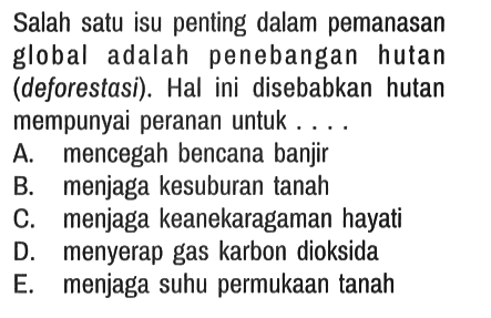 Salah satu isu penting dalam pemanasan global adalah penebangan hutan (deforestasi). Hal ini disebabkan hutan mempunyai peranan untuk....
A. mencegah bencana banjir
B. menjaga kesuburan tanah
C. menjaga keanekaragaman hayati
D. menyerap gas karbon dioksida
E. menjaga suhu permukaan tanah