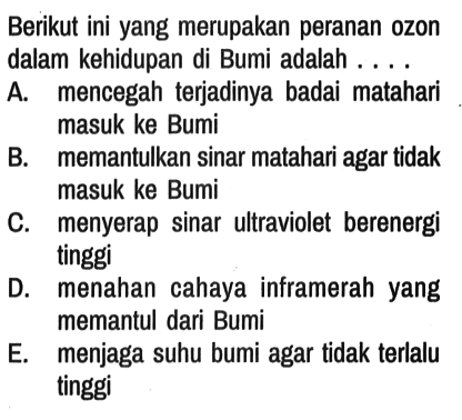 Berikut ini yang merupakan peranan ozon dalam kehidupan di Bumi adalah ....
A. mencegah terjadinya badai matahari masuk ke Bumi
B. memantulkan sinar matahari agar tidak masuk ke Bumi
C. menyerap sinar ultraviolet berenergi tinggi
D. menahan cahaya inframerah yang memantul dari Bumi
E. menjaga suhu bumi agar tidak terlalu tinggi