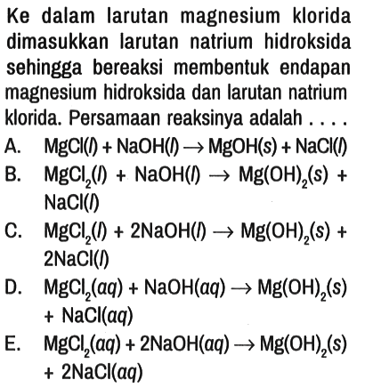 Ke dalam larutan magnesium klorida dimasukkan larutan natrium hidroksida sehingga bereaksi membentuk endapan magnesium hidroksida dan larutan natrium klorida. Persamaan reaksinya adalah ....
A.  MgCl(l)+NaOH(l) -> MgOH(s)+NaCl(l) 
B.  MgCl(2)(I)+NaOH(I) -> Mg(OH)2(s)+ NaCl(I) 
C.  MgCl2(I)+2 NaOH(I) -> Mg(OH)2 (s)+ 2 NaCl(I) 
D.  MgCl2(aq)+NaOH(aq) -> Mg(OH)2 (s)+NaCl(aq) 
E.   MgCl2(aq)+2 NaOH(aq) -> Mg(OH)2 (s) +2 NaCl(aq) 