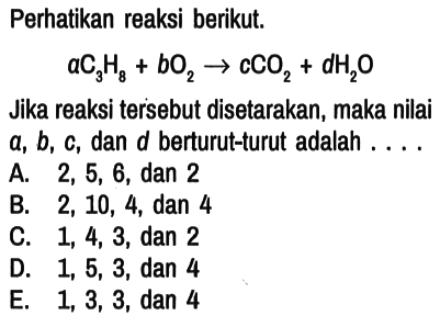 Perhatikan reaksi berikut. a C3H8 + b O2 - > c CO2 + d H2O Jika reaksi tersebut disetarakan, maka nilai a, b, c , dan d berturut-turut adalah . . . .