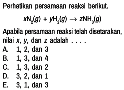 Perhatikan persamaan reaksi berikut.

x N2 (g) + y H2 (g) -> z NH3 (g)

Apabila persamaan reaksi telah disetarakan, nilai x, y, dan z adalah ....