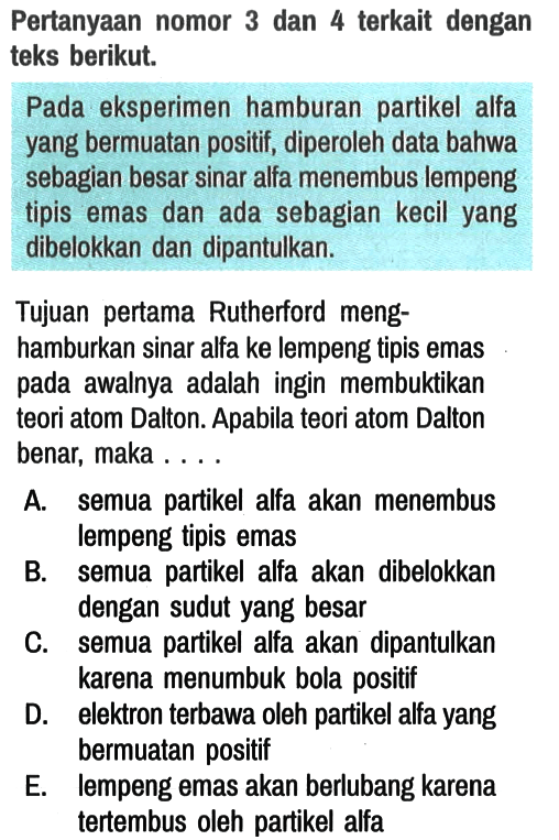 Pertanyaan nomor 3 dan 4 terkait dengan teks berikut.

Pada eksperimen hamburan partikel alfa yang bermuatan positif, diperoleh data bahwa sebagian besar sinar alfa menembus lempeng tipis emas dan ada sebagian kecil yang dibelokkan dan dipantulkan.
Tujuan pertama Rutherford menghamburkan sinar alfa ke lempeng tipis emas pada awalnya adalah ingin membuktikan teori atom Dalton. Apabila teori atom Dalton benar, maka . . . .

A. semua partikel alfa akan menembus lempeng tipis emas
B. semua partikel alfa akan dibelokkan dengan sudut yang besar
C. semua partikel alfa akan dipantulkan karena menumbuk bola positif
D. elektron terbawa oleh partikel alfa yang bermuatan positif
E. lempeng emas akan berlubang karena tertembus oleh partikel alfa