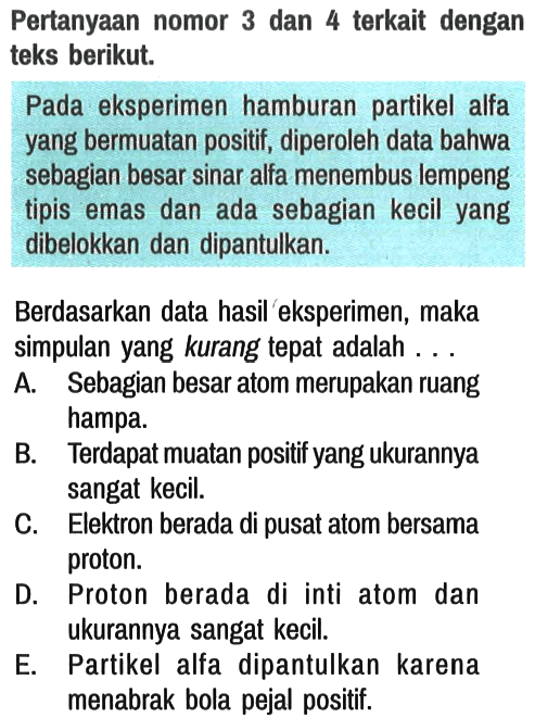 Pertanyaan nomor 3 dan 4 terkait dengan teks berikut.

Pada eksperimen hamburan partikel alfa yang bermuatan positif, diperoleh data bahwa sebagian besar sinar alfa menembus lempeng tipis emas dan ada sebagian kecil yang dibelokkan dan dipantulkan.
Berdasarkan data hasil eksperimen, maka simpulan yang kurang tepat adalah . . .
A. Sebagian besar atom merupakan ruang hampa.
B. Terdapat muatan positif yang ukurannya sangat kecil.
C. Elektron berada di pusat atom bersama proton.
D. Proton berada di inti atom dan ukurannya sangat kecil.
E. Partikel alfa dipantulkan karena menabrak bola pejal positif.