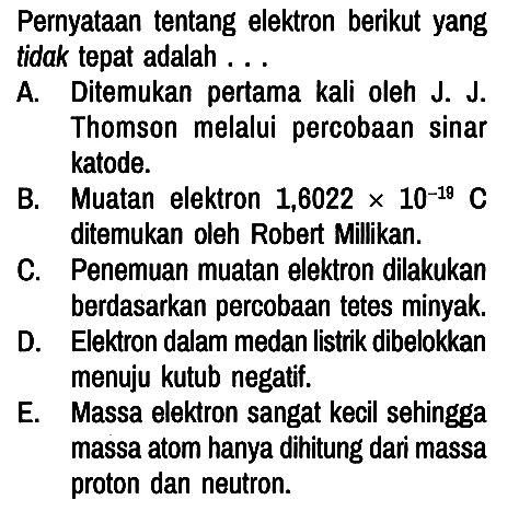 Pernyataan tentang elektron berikut yang tidak tepat adalah . . .
A. Ditemukan pertama kali oleh J. J. Thomson melalui percobaan sinar katode.
B. Muatan elektron 1,6022 x 10^(-19) C ditemukan oleh Robert Millikan.
C. Penemuan muatan elektron dilakukan berdasarkan percobaan tetes minyak.
D. Elektron dalam medan listrik dibelokkan menuju kutub negatif.
E. Massa elektron sangat kecil sehingga massa atom hanya dihitung dari massa proton dan neutron.