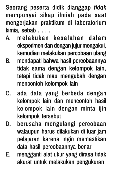 Seorang peserta didik dianggap tidak mempunyai sikap ilmiah pada saat mengerjakan praktikum di laboratorium kimia, sebab ....
A. melakukan kesalahan dalam eksperimen dan dengan jujur mengakui, kemudian melakukan percobaan ulang
B. mendapati bahwa hasil percobaannya tidak sama dengan kelompok lain, tetapi tidak mau mengubah dengan mencontoh kelompok lain
C. ada data yang berbeda dengan kelompok lain dan mencontoh hasil kelompok lain dengan minta ijin kelompok tersebut
D. berusaha mengulangi percobaan walaupun harus dilakukan di luar jam pelajaran karena ingin memastikan data hasil percobaannya benar
E. mengganti alat ukur yang dirasa tidak akurat untuk melakukan pengukuran