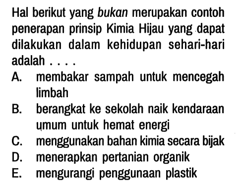 Hal berikut yang bukan merupakan contoh penerapan prinsip Kimia Hijau yang dapat dilakukan dalam kehidupan sehari-hari adalah ....
A. membakar sampah untuk mencegah limbah
B. berangkat ke sekolah naik kendaraan umum untuk hemat energi
C. menggunakan bahan kimia secara bijak
D. menerapkan pertanian organik
E. mengurangi penggunaan plastik 