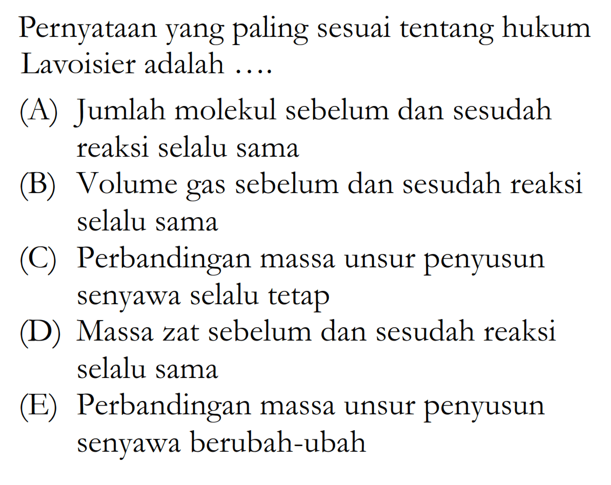 Pernyataan yang paling sesuai tentang hukum Lavoisier adalah .... (A) Jumlah molekul sebelum dan sesudah reaksi selalu sama (B) Volume gas sebelum dan sesudah reaksi selalu sama (C) Perbandingan massa unsur penyusun senyawa selalu tetap (D) Massa zat sebelum dan sesudah reaksi selalu sama (E) Perbandingan massa unsur penyusun senyawa berubah-ubah