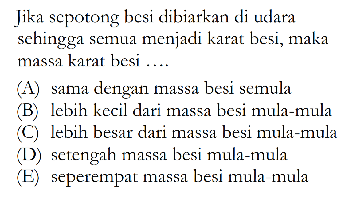 Jika sepotong besi dibiarkan di udara sehingga semua menjadi karat besi, maka massa karat besi .... (A) sama dengan massa besi semula (B) lebih kecil dari massa besi mula-mula (C) lebih besar dari massa besi mula-mula (D) setengah massa besi mula-mula (E) seperempat massa besi mula-mula