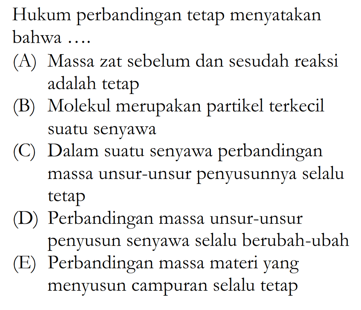 Hukum perbandingan tetap menyatakan bahwa ....(A) Massa zat sebelum dan sesudah reaksi adalah tetap(B) Molekul merupakan partikel terkecil suatu senyawa(C) Dalam suatu senyawa perbandingan massa unsur-unsur penyusunnya selalu tetap(D) Perbandingan massa unsur-unsur penyusun senyawa selalu berubah-ubah(E) Perbandingan massa materi yang menyusun campuran selalu tetap