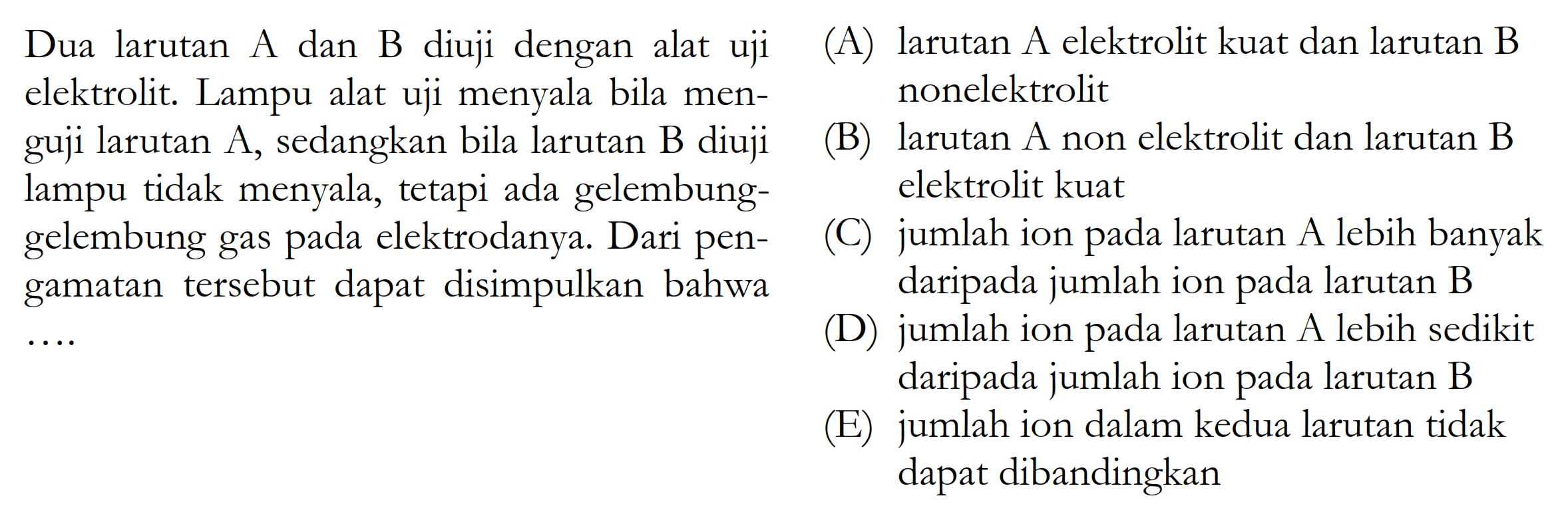 Dua larutan A dan B diuji dengan alat uji elektrolit. Lampu alat uji menyala bila menguji larutan A, sedangkan bila larutan B diuji lampu tidak menyala, tetapi ada gelembung-gelembung gas pada elektrodanya. Dari pengamatan tersebut dapat disimpulkan bahwa(A) larutan A elektrolit kuat dan larutan B nonelektrolit (B) larutan A non elektrolit dan larutan B elektrolit kuat (C) jumlah ion pada larutan A lebih banyak daripada jumlah ion pada larutan B(D) jumlah ion pada larutan A lebih sedikit daripada jumlah ion pada larutan B(E) jumlah ion dalam kedua larutan tidak dapat dibandingkan