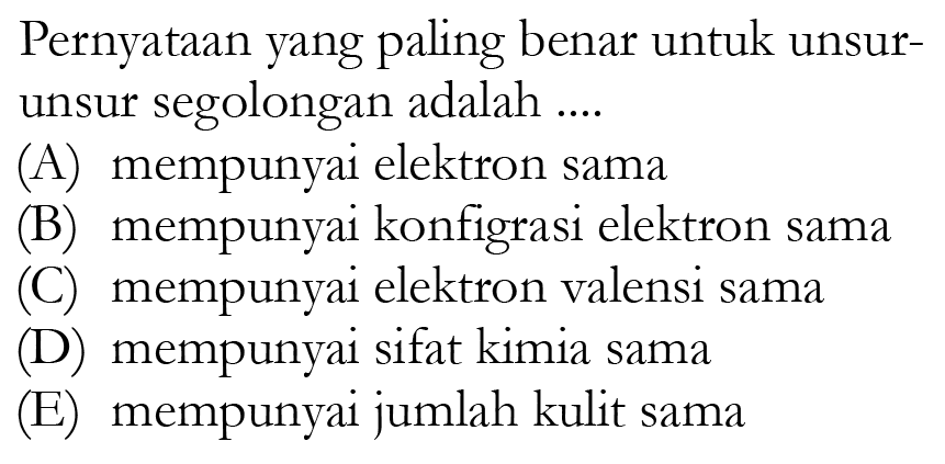 Pernyataan yang paling benar untuk unsurunsur segolongan adalah ....(A) mempunyai elektron sama(B) mempunyai konfigrasi elektron sama(C) mempunyai elektron valensi sama(D) mempunyai sifat kimia sama(E) mempunyai jumlah kulit sama