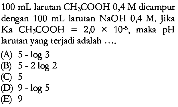 100 mL larutan CH3COOH 0,4 M dicampur dengan 100 mL larutan NaOH 0,4 M. Jika Ka CH3COOH=2,0 x 10^(-5), maka pH larutan yang terjadi adalah ....
