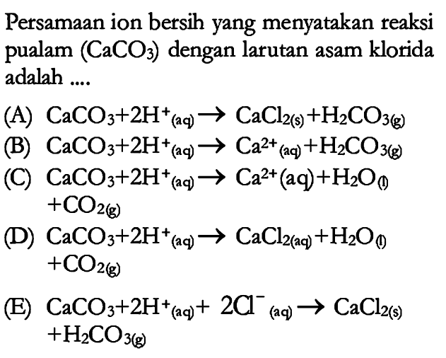 Persamaan ion bersih yang menyatakan reaksi pualam (CaCO3) dengan larutan asam klorida adalah .... (A) CaCO3 + 2H^+ (aq) -> CaCl2(s) + H2CO3(g) (B) CaCO3 + 2H^+ (aq) -> Ca^(2+) (aq) + H2CO3(g) (C) CaCO3 + 2H^+ (aq) -> Ca^(2+) (aq) + H2O(I) + CO2(g) (D) CaCO3 + 2H^+ (aq) -> CaCl2(aq) + H2O(l) + CO2(g) (E) CaCO3 + 2H^+ (aq) + 2Cl^- (aq) -> CaCl2(s) + H2CO3(g) 