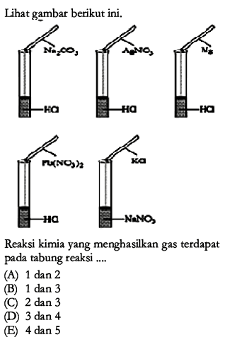 Lihat gambar berikut ini.
Na2CO3 HCl
AgNO3 HCl
N HCl
PL(NO3)2 HCl
KCl NaNO3
Reaksi kimia yang menghasilkan gas terdapat pada tabung reaksi ....
(A) 1 dan 2
(B) 1 dan 3
(C) 2 dan 3
(D) 3 dan 4
(E) 4 dan 5