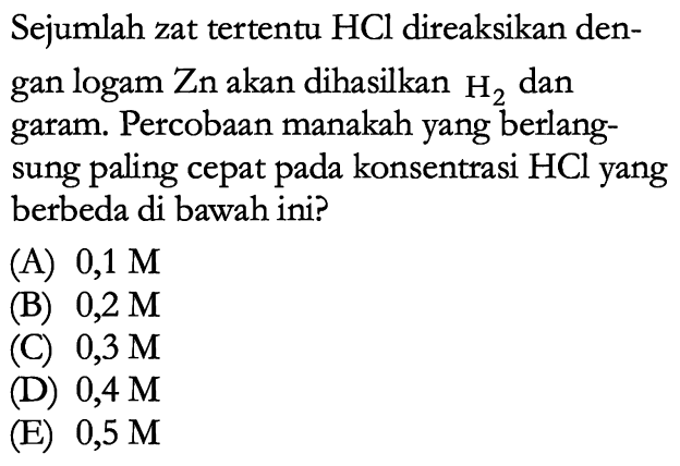 Sejumlah zat tertentu HCl direaksikan dengan logam Zn akan dihasilkan H2 dan garam. Percobaan manakah yang berlangsung paling cepat pada konsentrasi HCl yang berbeda di bawah ini?
(A) 0,1 M (B) 0,2 M (C) 0,3 M (D) 0,4 M (E) 0,5 M