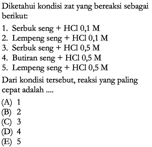 Diketahui kondisi zat yang bereaksi sebagai berikut:1. Serbuk seng+HCl 0,1 M2. Lempeng seng+HCl 0,1 M3. Serbuk seng+HCl 0,5 M4. Butiran seng+HCl 0,5 M 5. Lempeng seng+HCl 0,5 M Dari kondisi tersebut, reaksi yang paling cepat adalah ....