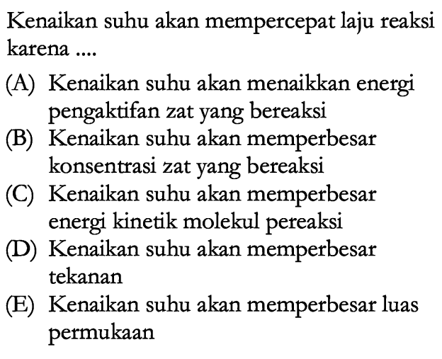 Kenaikan suhu akan mempercepat laju reaksi karena ....(A) Kenaikan suhu akan menaikkan energi pengaktifan zat yang bereaksi(B) Kenaikan suhu akan memperbesar konsentrasi zat yang bereaksi(C) Kenaikan suhu akan memperbesar energi kinetik molekul pereaksi(D) Kenaikan suhu akan memperbesar tekanan(E) Kenaikan suhu akan memperbesar luas permukaan