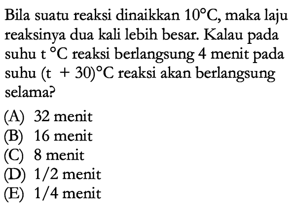 Bila suatu reaksi dinaikkan 10 C, maka laju reaksinya dua kali lebih besar. Kalau pada suhu t C reaksi berlangsung 4 menit pada suhu (t+30) C reaksi akan berlangsung selama? 