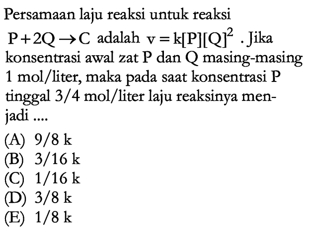 Persamaan laju reaksi untuk reaksi P + 2Q -> C adalah v=k[P][Q]^2. Jika konsentrasi awal zat P dan Q masing-masing 1 mol/liter, maka pada saat konsentrasi P tinggal 3/4 mol/liter laju reaksinya menjadi .... 