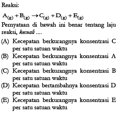 Reaksi:A(g)+B(g) -> C(g)+D(g)+E(g) Pernyataan di bawah ini benar tentang laju reaksi, kecuali....(A) Kecepatan berkurangnya konsentrasi C per satu satuan waktu (B) Kecepatan berkurangnya konsentrasi A per satu satuan waktu (C) Kecepatan berkurangnya konsentrasi B per satu satuan waktu (D) Kecepatan bertambahnya konsentrasi D per satu satuan waktu (E) Kecepatan berkurangnya konsentrasi E per satu satuan waktu