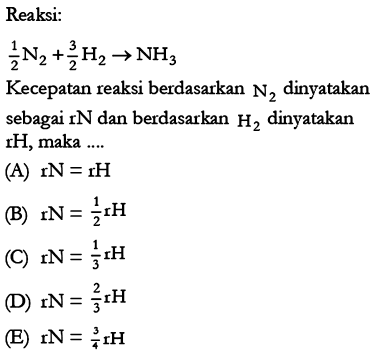 Reaksi:
1/2 N2+3/2 H2 -> NH3
Kecepatan reaksi berdasarkan  N2  dinyatakan sebagai rN dan berdasarkan H2 dinyatakan rH, maka ....
