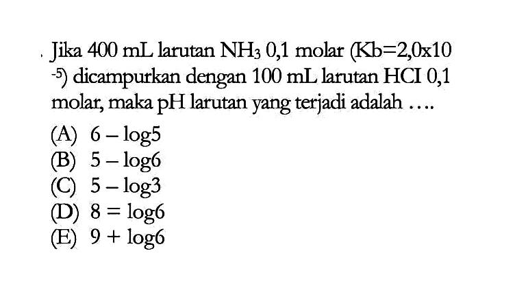 Jika 400 mL larutan NH3 0,1 molar (Kb=2,0x10 -5) dicampurkan dengan 100 mL larutan HCI 0,1 molar, maka pH larutan yang terjadi adalah ....