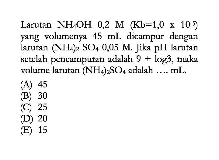 Larutan  NH4OH  0,2 M (Kb=1,0 x 10^(-5))  yang volumenya  45 mL  dicampur dengan larutan  (NH4)2SO4 0,05 M. Jika  pH  larutan setelah pencampuran adalah  9+log 3, maka volume larutan  (NH4)2SO4  adalah  ... mL.
