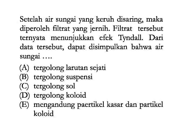 Setelah air sungai yang keruh disaring, maka diperoleh filtrat yang jernih. Filtrat tersebut ternyata menunjukkan efek Tyndall. Dari data tersebut, dapat disimpulkan bahwa air sungai ....(A) tergolong larutan sejati(B) tergolong suspensi(C) tergolong sol(D) tergolong koloid(E) mengandung paertikel kasar dan partikel koloid