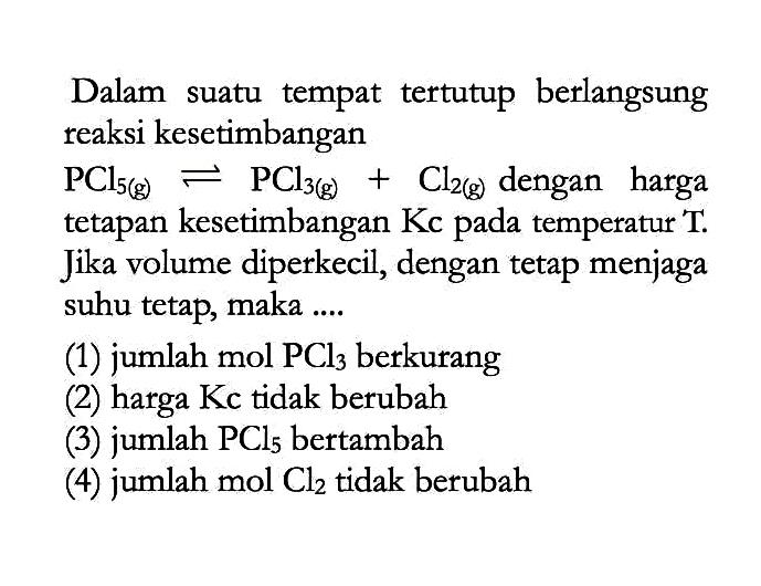 Dalam suatu tempat tertutup berlangsung reaksi kesetimbangan PCl5(g) <=> PCl3(g) + Cl2(g) dengan harga tetapan kesetimbangan Kc pada temperatur T. Jika volume diperkecil, dengan tetap menjaga suhu tetap, maka .... (1) jumlah mol PCl3 berkurang (2) harga Kc tidak berubah (3) jumlah PCl5 bertambah (4) jumlah mol Cl2 tidak berubah 