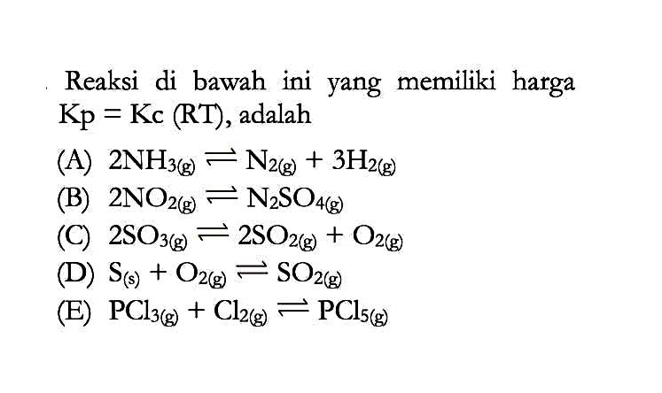 Reaksi di bawah ini yang memiliki harga Kp=Kc(RT), adalah(A)  2NH3(g) <=> N2(g) + 3H2(g) (B)  2NO2(g) <-> N2SO4(g) (C)  2SO3(g) <=> 2SO2(g) + O2(g) (D)  S(s)+ O2(g) <=> SO2(g) (E)  PCl3(g) + Cl2(g) <=> PCl5(g) 