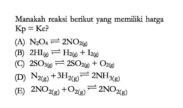 Manakah reaksi berikut yang memiliki harga Kp=Kc? (A) N2O4 <=> 2NO2(g) (B) 2HI(g) <=> H2(g)+I2(g) (C) 2SO3(g) <=> 2SO2(g)+O2(g) (D) N2(g)+3H2(g) <=> 2NH3(g) (E) 2NO2(g)+O2(g) <=> 2NO2(g) 