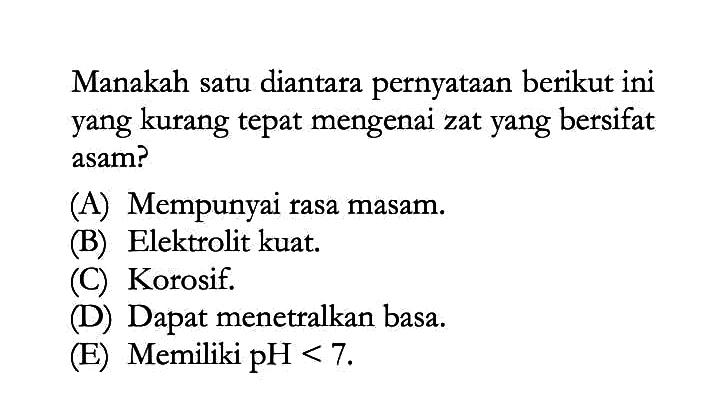 Manakah satu diantara pernyataan berikut ini yang kurang tepat mengenai zat yang bersifat asam?(A) Mempunyai rasa masam.(B) Elektrolit kuat.(C) Korosif.(D) Dapat menetralkan basa.(E) Memiliki pH<7.