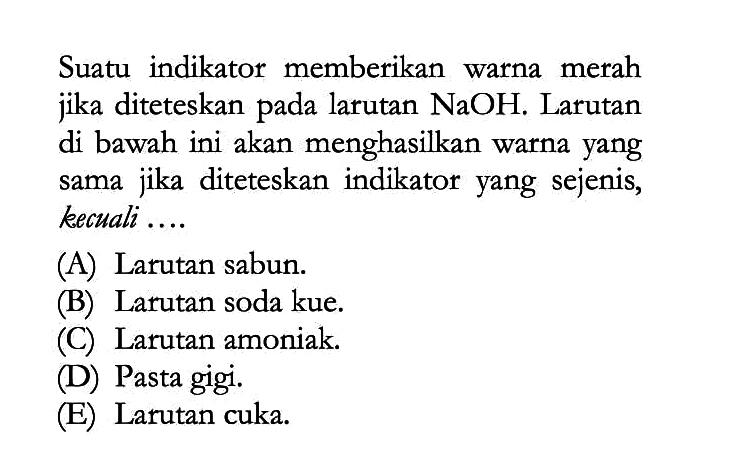 Suatu indikator memberikan warna merah jika diteteskan pada larutan NaOH. Larutan di bawah ini akan menghasilkan warna yang sama jika diteteskan indikator yang sejenis, kecuali....(A) Larutan sabun. (B) Larutan soda kue. (C) Larutan amoniak. (D) Pasta gigi. (E) Larutan cuka. 