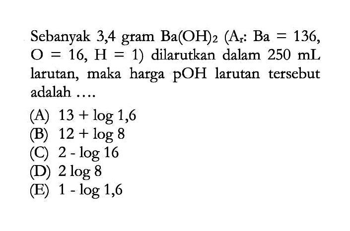 Sebanyak 3,4 gram Ba(OH)2 (Ar: Ba=136, O=16, H=1) dilarutkan dalam 250 mL larutan, maka harga pOH larutan tersebut adalah ... 
