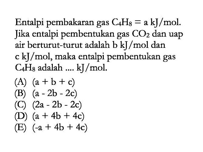 Entalpi pembakaran gas C4H8 = a kJ/mol. Jika entalpi pembentukan gas CO2 dan uap air berturut-turut adalah b kJ/mol dan c kJ/mol, maka entalpi pembentukan gas C4H8 adalah ... kJ /mol.