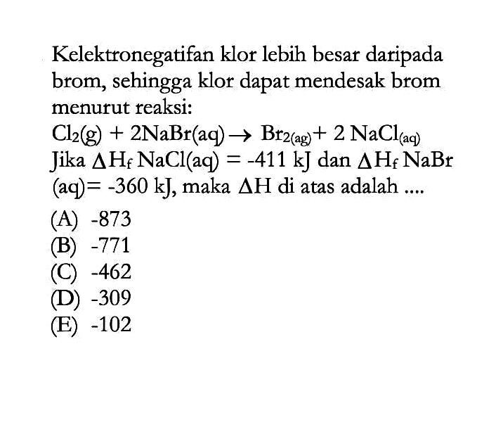 Kelektronegatifan klor lebih besar daripada brom, sehingga klor dapat mendesak brom menurut reaksi: Cl2 (g) + 2NaBr (aq) -> Br2 (ag) +2 NaCl (aq)   Jika delta Hf NaCl (aq) = -411 kJ dan delta Hf NaBr (aq) = -360 kJ, maka delta H di atas adalah ....