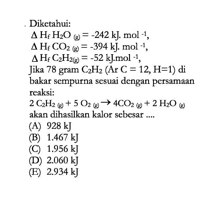 Diketahui: delta Hf H2O(g)=-242 kJ.mol^(-1),  delta Hf CO2(g)=-394 kJ.mol^(-1),   delta Hf C2H2(g)=-52 kJ.mol^(-1), Jika 78 gram C2H2(Ar C=12, H=1) dibakar sempurna sesuai dengan persamaan reaksi:   2C2H2(g)+5O2(g)->4CO2(g)+2H2O(g) akan dihasilkan kalor sebesar....
