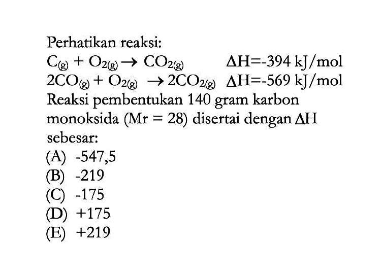 Perhatikan reaksi: C(g)+O2(g)->CO2(g) delta H=-394 kJ/mol  2CO(g)+O2(g)->2CO2(g) segitiga H=-569 kJ/mol  Reaksi pembentukan 140 gram karbon monoksida  (Mr=28)  disertai dengan  segitiga H  sebesar: