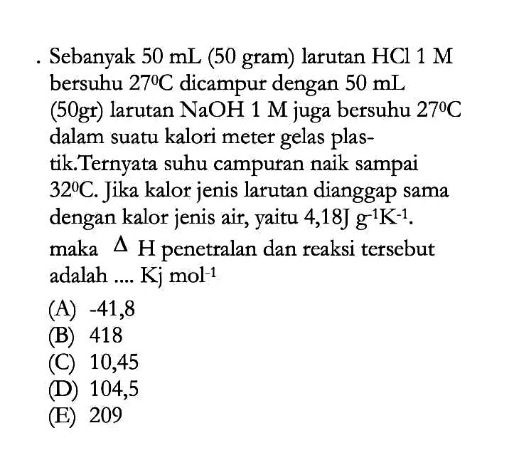 Sebanyak 50 mL (50 gram) larutan HCl 1 M bersuhu 27 C dicampur dengan 50 mL (50gr) larutan NaOH 1 M juga bersuhu 27 C dalam suatu kalori meter gelas plastik. Ternyata suhu campuran naik sampai 32 C. Jika kalor jenis larutan dianggap sama dengan kalor jenis air, yaitu 4,18J g^-1 K^-1. maka segitiga H penetralan dan reaksi tersebut adalah .... Kj mol^-1