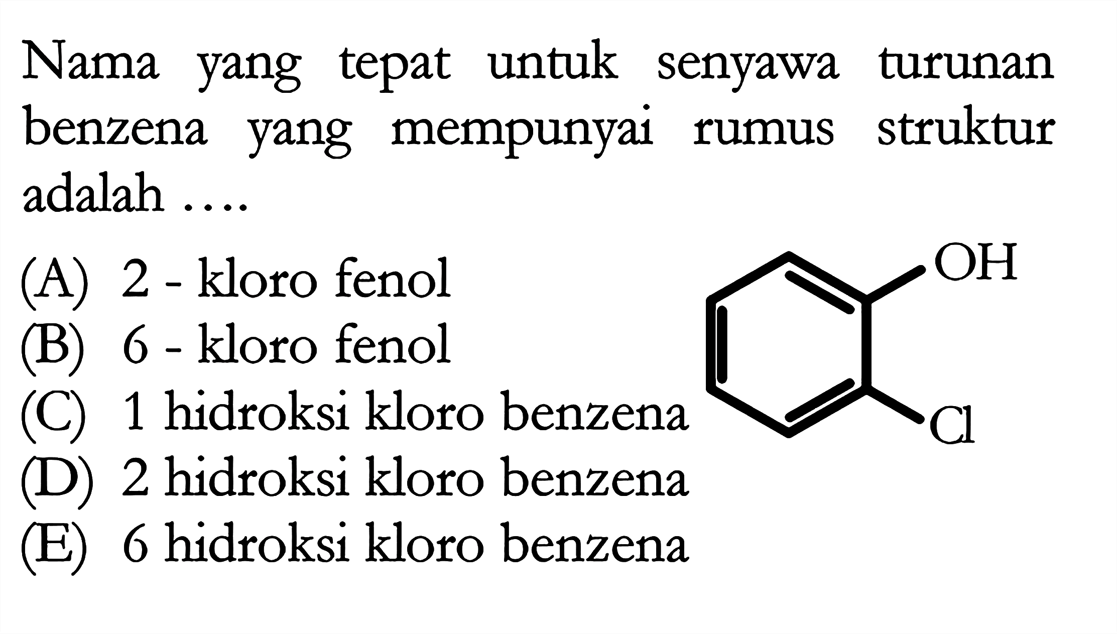 Nama yang tepat untuk senyawa turunan benzena yang mempunyai rumus struktur adalah OH Cl 
(A) 2 - kloro fenol 
(B) 6 - kloro fenol 
(C) 1 hidroksi kloro benzena 
(D) 2 hidroksi kloro benzena 
(E) 6 hidroksi kloro benzena 