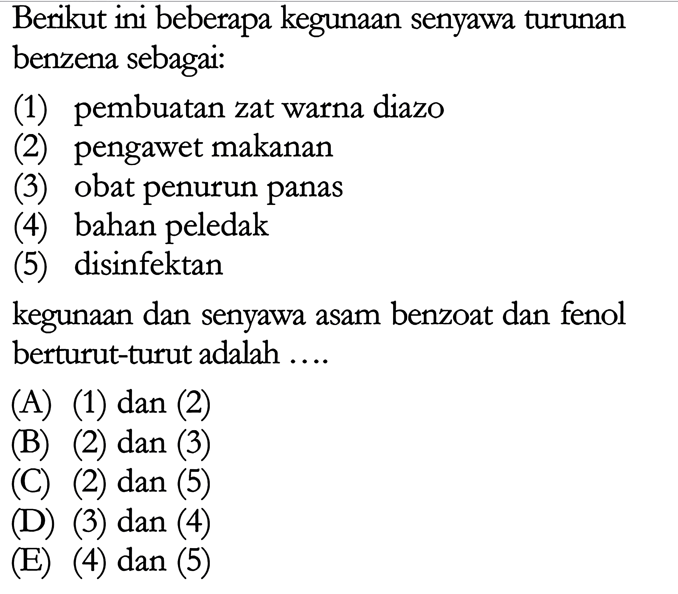 Berikut ini beberapa kegunaan senyawa turunan benzena sebagai: (1) pembuatan zat warna diazo (2) pengawet makanan obat penurun panas (3) bahan peledak (4) (5) disinfektan kegunaan dan senyawa asam benzoat dan fenol berturut-turut adalah (A) (1) dan (2) (B) (2) dan (3) (C) (2) dan (5) (D) (3) dan (4) EE) (4) dan (5)