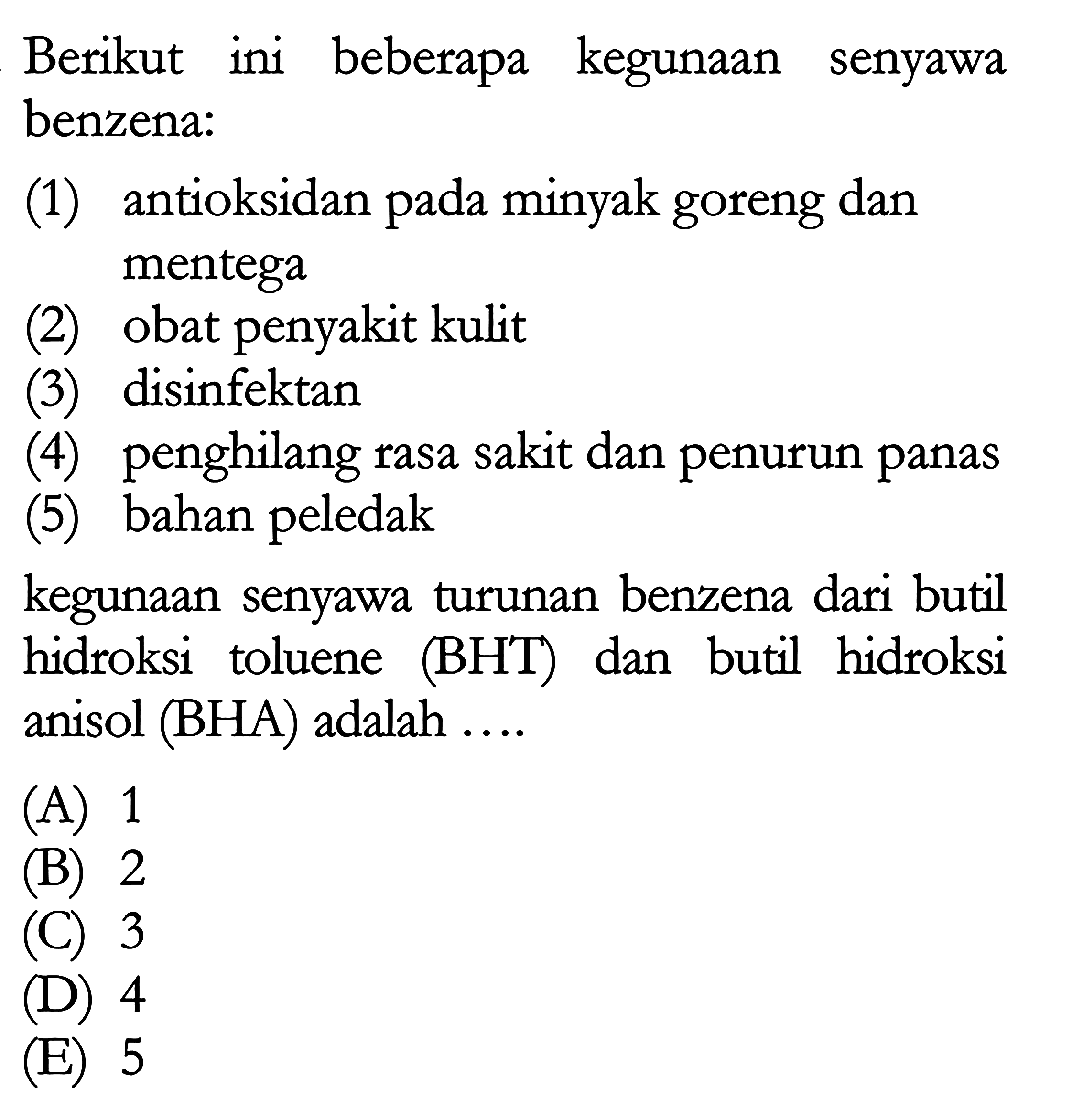 Berikut ini beberapa kegunaan senyawa benzena: 
(1) antioksidan pada minyak goreng dan mentega 
(2) obat penyakit kulit 
(3) disinfektan 
(4) penghilang rasa sakit dan penurun panas 
(5) bahan peledak 
kegunaan senyawa turunan benzena dari butil hidroksi toluene (BHT) dan butil hidroksi anisol (BHA) adalah 
(A) 1 
(B) 2 
(C) 3 
(D) 4 
(E) 5