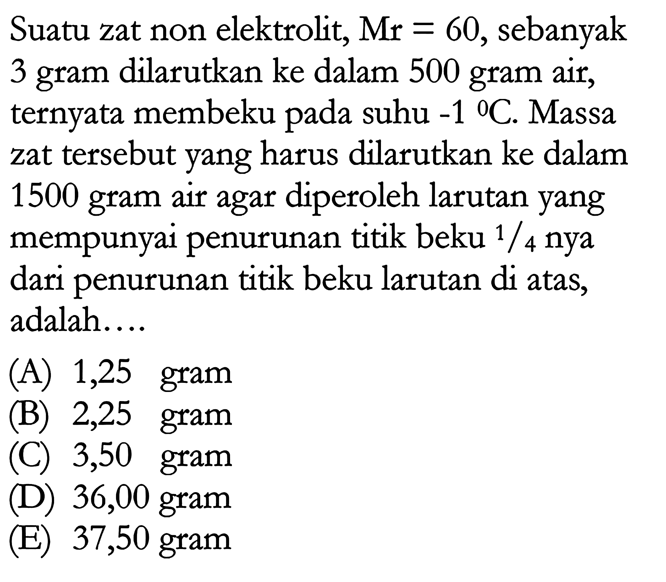 Suatu zat non elektrolit, Mr=60, sebanyak 3 gram dilarutkan ke dalam 500 gram air, ternyata membeku pada suhu -1 C. Massa zat tersebut yang harus dilarutkan ke dalam 1500 gram air agar diperoleh larutan yang mempunyai penurunan titik beku 1/4 nya dari penurunan titik beku larutan di atas, adalah....