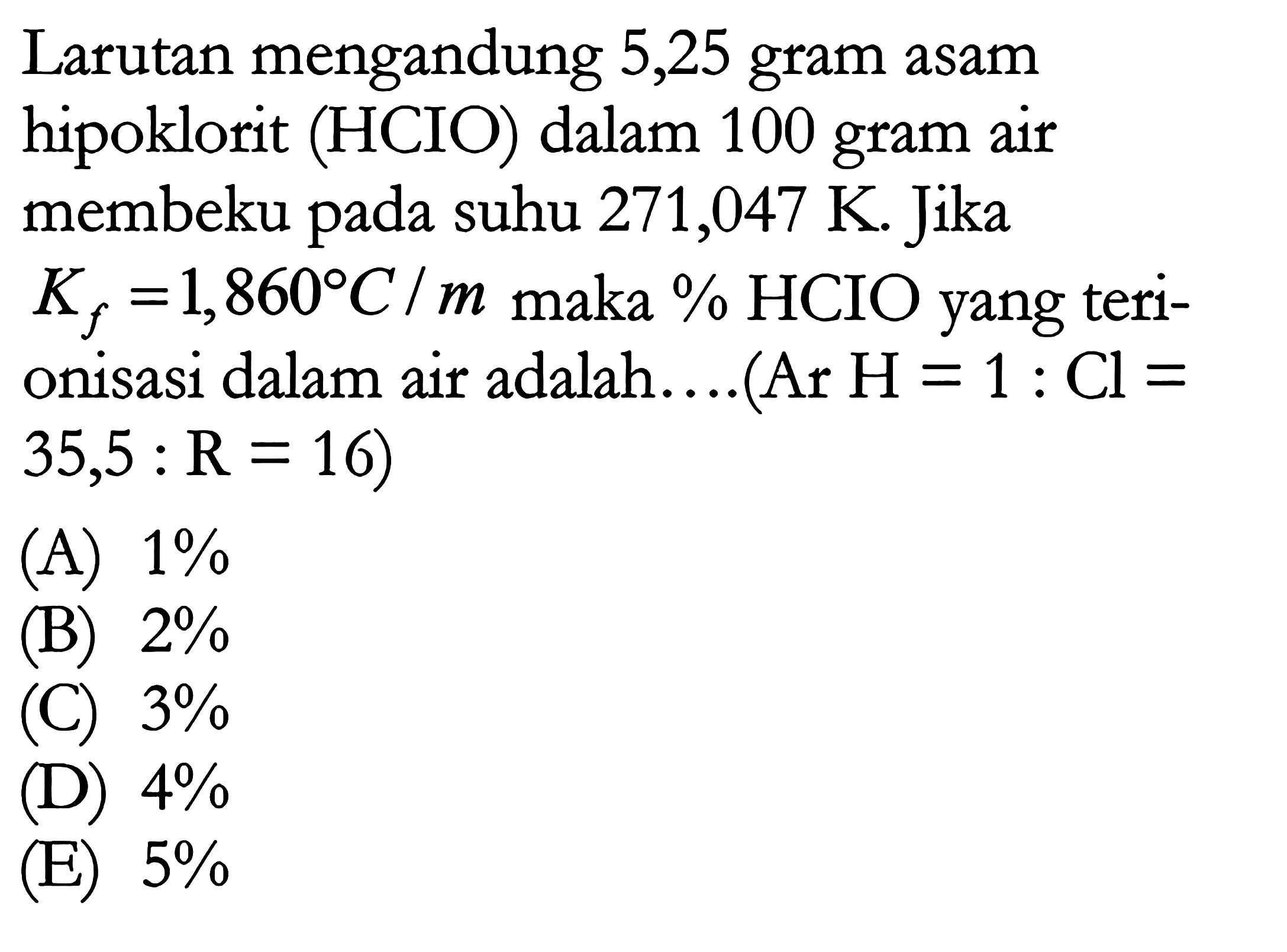 Larutan mengandung 5,25 gram asam hipoklorit (HClO) dalam 100 gram air membeku pada suhu 271,047 K. Jika Kf = 1,86 C/m maka % HCIO yang teri- onisasi dalam air adalah....(Ar H = 1 : Cl = 35,5 : R = 16) 