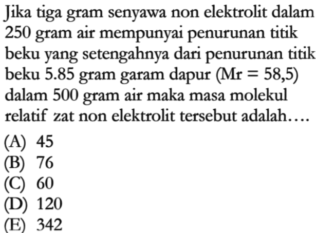 Jika tiga gram senyawa non elektrolit dalam 250 gram air mempunyai penurunan titik beku yang setengahnya dari penurunan titik beku 5.85 gram garam dapur (Mr = 58,5) dalam 500 gram air maka masa molekul relatif zat non elektrolit tersebut adalah.... 