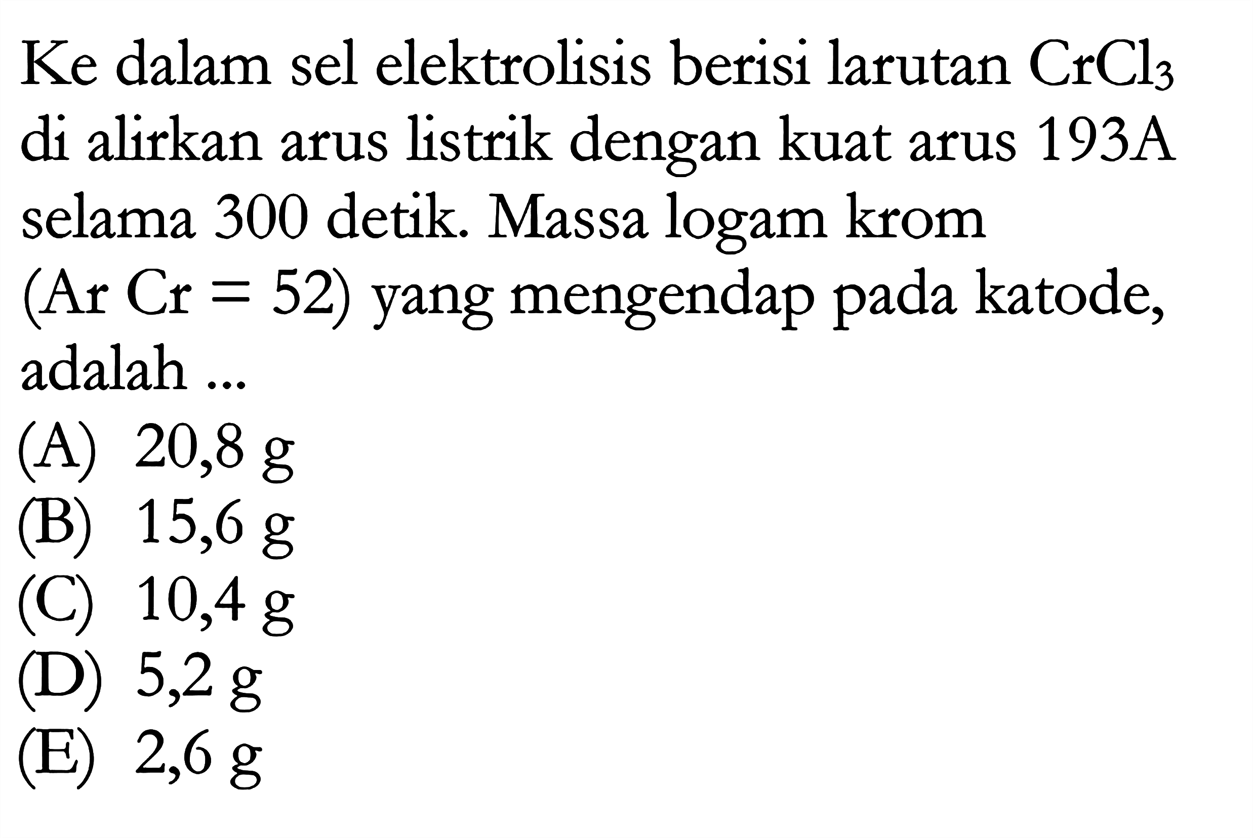 Ke dalam sel elektrolisis berisi larutan CrCl3 di alirkan arus listrik dengan kuat arus 193A selama 300 detik. Massa logam krom (Ar Cr = 52) yang mengendap pada katode, adalah