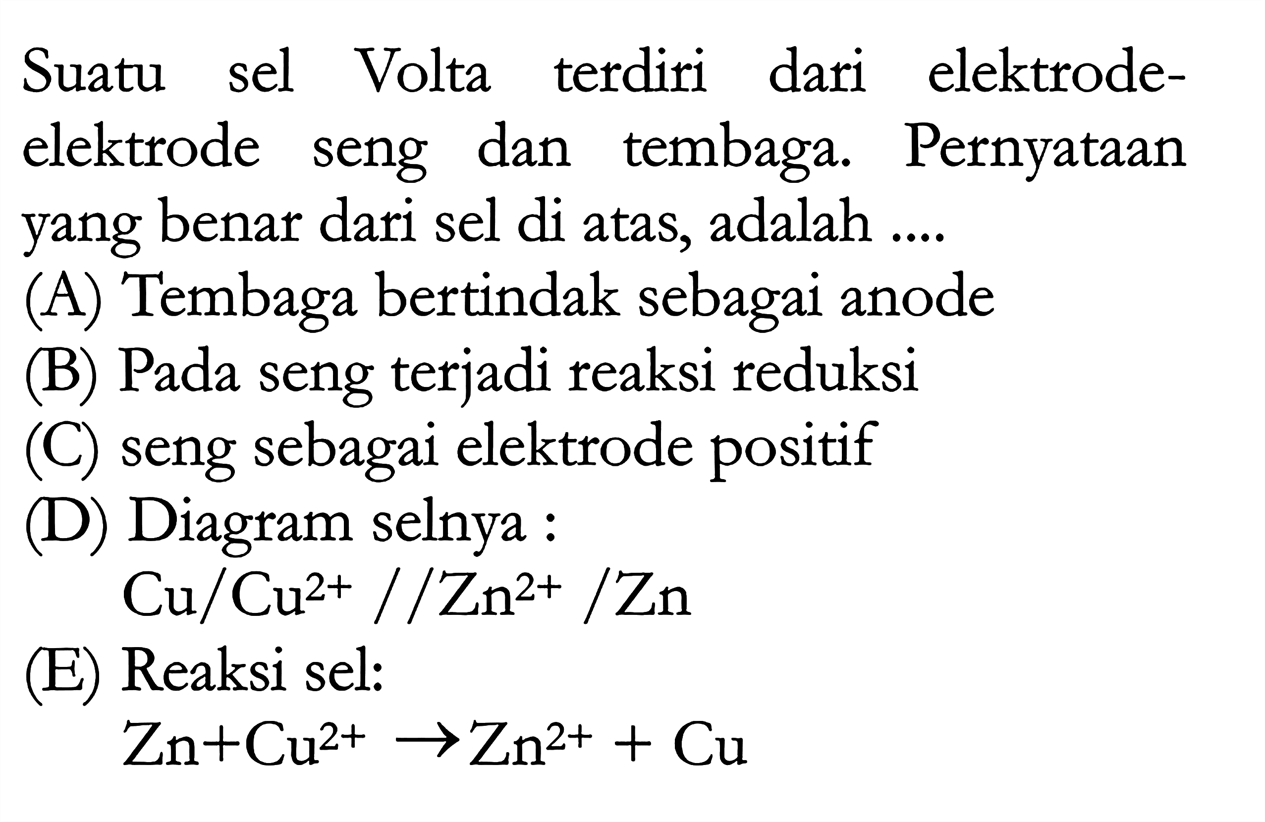 Suatu Volta terdiri sel dari elektrode-elektrode seng dan tembaga. Pernyataan yang benar dari sel di atas, adalah (A) Tembaga bertindak sebagai anode (B) Pada seng terjadi reaksi reduksi (C) seng sebagai elektrode positif (D) Diagram selnya Cu/Cu^(2+)//Zn^(2+)/Zn (E) Reaksi sel: Zn + Cu^(2+) -> Zn^(2+) + Cu