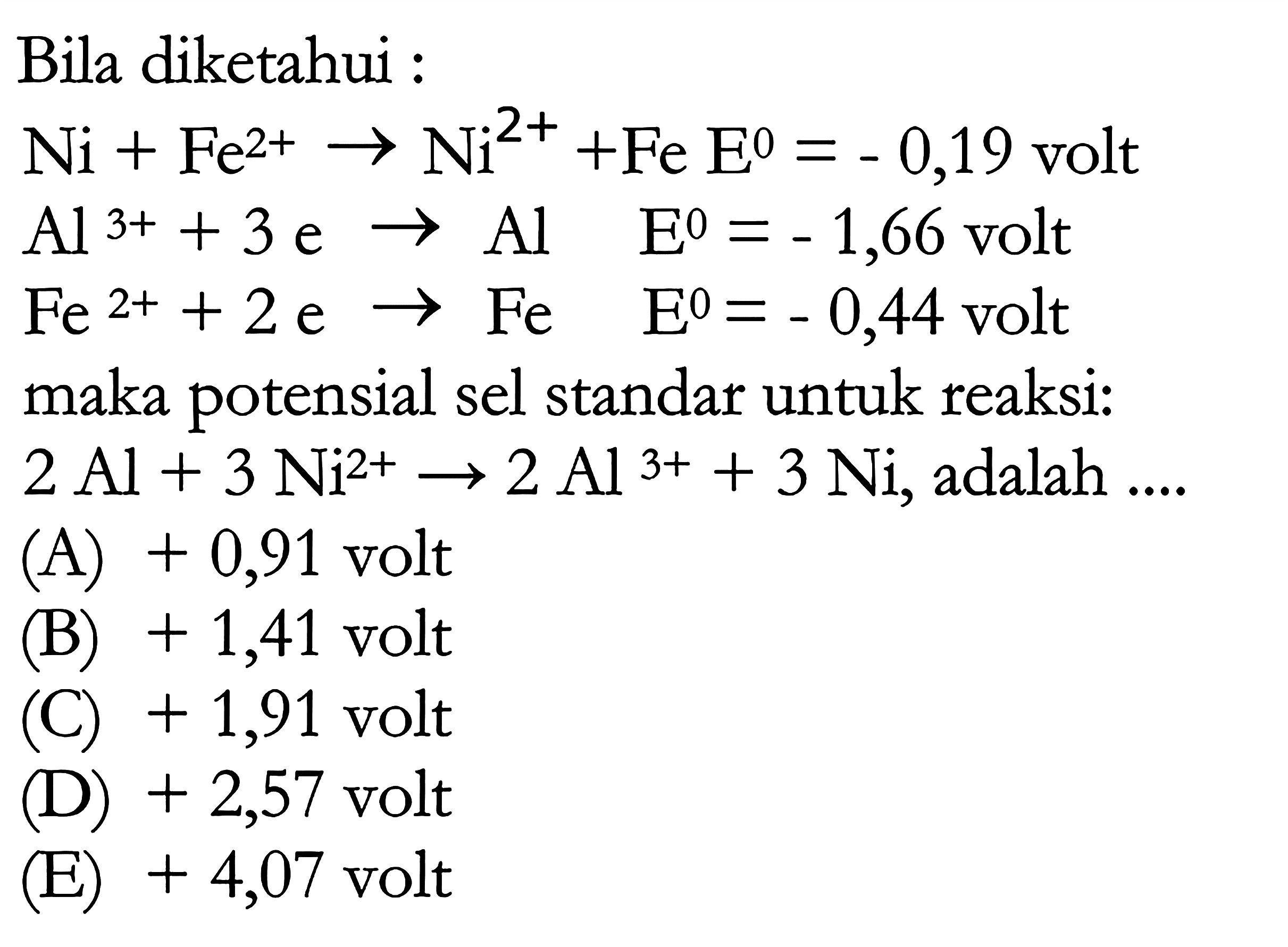 Bila diketahui : Ni + Fe^(2+) -> Ni^(2+) + Fe E=-0,19  volt Al^(3+) + 3e -> Al  E=-1,66 volt  Fe^(2+) + 2e -> Fe  E=-0,44 volt  maka potensial sel standar untuk reaksi: 2Al + 3Ni^(2+) -> 2Al^(3+) + 3Ni , adalah  ... 